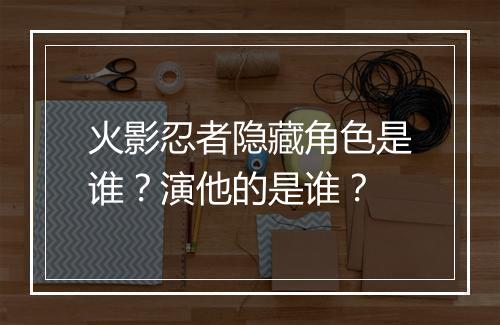 火影忍者隐藏角色是谁?演他的是谁?